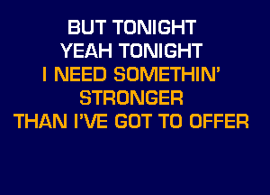 BUT TONIGHT
YEAH TONIGHT
I NEED SOMETHIN'
STRONGER
THAN I'VE GOT TO OFFER
