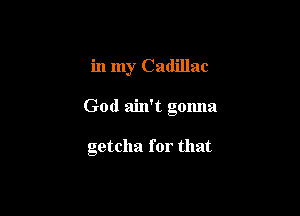 in my Cadillac

God ain't gonna

getcha for that