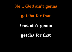 N 0... God ain't gmma

getcha for that
God ain't gonna

getcha for that