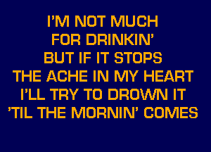 I'M NOT MUCH
FOR DRINKIM
BUT IF IT STOPS
THE ACHE IN MY HEART
I'LL TRY TO BROWN IT
'TIL THE MORNIM COMES