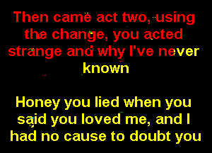 Then came act two,-using
the change, you acted-
strange and why I' ve never
known

Honey you lied when you
sqid you loved-me, and I
had no cause to doubt you