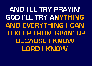 AND I'LL TRY PRAYIN'
GOD I'LL TRY ANYTHING
AND EVERYTHING I CAN
TO KEEP FROM GIVINI UP

BECAUSE I KNOW
LORD I KNOW