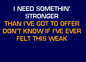 I NEED SOMETHIN'
STRONGER
THAN I'VE GOT TO OFFER
DON'T KNOW IF I'VE EVER
FELT THIS WEAK