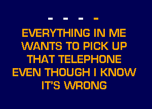 EVERYTHING IN ME
WANTS TO PICK UP
THAT TELEPHONE
EVEN THOUGH I KNOW
ITS WRONG