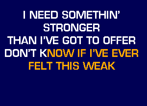 I NEED SOMETHIN'
STRONGER
THAN I'VE GOT TO OFFER
DON'T KNOW IF I'VE EVER
FELT THIS WEAK