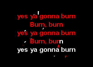 . l
yes ya gonna burn
Burn, bum

(

yeE-z ya gonna burn

, (Burn, burn
A
yes ya gonna burn

l'
