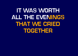 IT WAS WORTH
ALL THE EVENINGS
THAT WE CRIED

TOGETHER