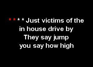 1k 1k if 1k Just victims of the
in house drive by

They say jump
you say how high