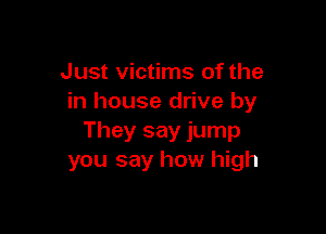 Just victims of the
in house drive by

They say jump
you say how high