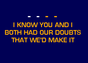 I KNOW YOU AND I
BOTH HAD OUR DOUBTS
THAT WE'D MAKE IT