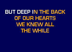 BUT DEEP IN THE BACK
OF OUR HEARTS
WE KNEW ALL
THE WHILE