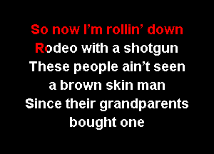 So now Pm rolliw down
Rodeo with a shotgun
These people ath seen
a brown skin man
Since their grandparents

bought one I