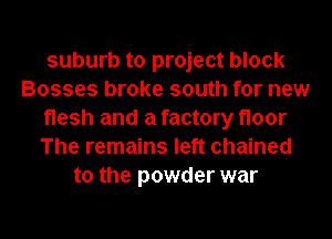 suburb to project block
Bosses broke south for new
flesh and a factory floor
The remains left chained
to the powder war
