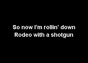 So now I'm rollin, down

Rodeo with a shotgun