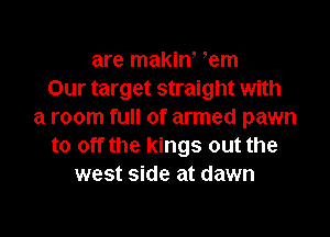 are makin' em
Our target straight with
a room full of armed pawn

to off the kings out the
west side at dawn