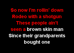 So now Pm rolliw down
Rodeo with a shotgun
These people aim
seen a brown skin man
Since their grandparents

bought one I