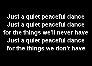 Just a quiet peaceful dance
Just a quiet peaceful dance
for the things wewl never have
Just a quiet peaceful dance
for the things we dth have