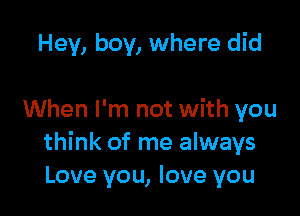 Hey, boy, where did

When I'm not with you
think of me always
Love you, love you