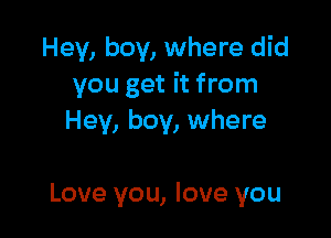 Hey, boy, where did
you get it from

Hey, boy, where

Love you, love you