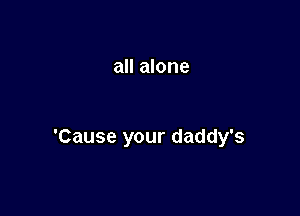 all alone

'Cause your daddy's