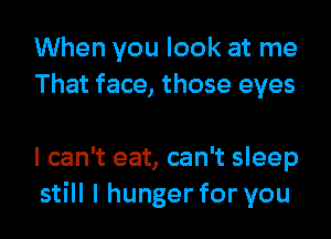 When you look at me
That face, those eyes

I can't eat, can't sleep
still I hunger for you