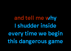 and tell me why

I shudder inside
every time we begin
this dangerous game