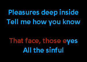 Pleasures deep inside
Tell me how you know

That face, those eyes
All the sinful