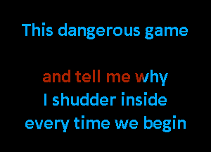 This dangerous game

and tell me why
I shudder inside
every time we begin