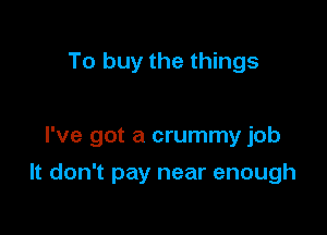 To buy the things

I've got a crummy job

It don't pay near enough