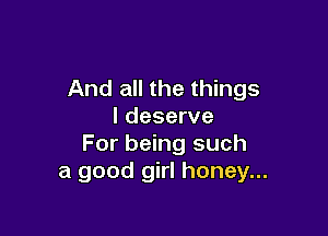 And all the things
I deserve

For being such
a good girl honey...