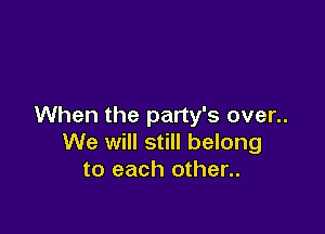 When the party's over..

We will still belong
to each other..