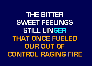 THE BITTER
SWEET FEELINGS
STILL LINGER
THAT ONCE FUELED
OUR OUT OF
CONTROL RAGING FIRE