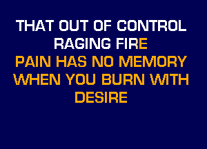 THAT OUT OF CONTROL
RAGING FIRE
PAIN HAS NO MEMORY
WHEN YOU BURN WITH
DESIRE