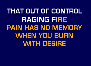 THAT OUT OF CONTROL
RAGING FIRE
PAIN HAS NO MEMORY
UVHEN YOU BURN
WITH DESIRE
