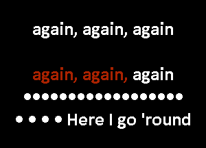 again, again, again

again, again, again
OOOOOOOOOOOOOOOOOO

0 0 0 0 Here I go 'round