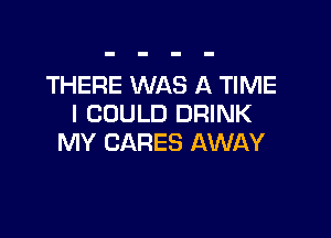 THERE WAS A TIME
I COULD DRINK

MY CARES AWAY