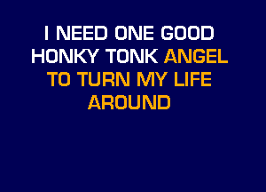 I NEED ONE GOOD
HDNKY TONK ANGEL
T0 TURN MY LIFE
AROUND