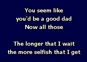 You seem like
you'd be a good dad
Now all those

The longer that I wait
the more selfish that I get