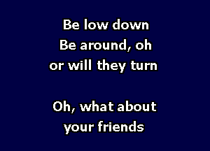 Be low down
Be around, oh

or will they turn

Oh, what about
your friends