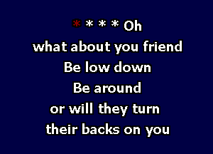 what about you friend
Be low down

Be around
or will they turn
their backs on you