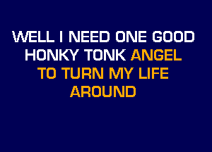 WELL I NEED ONE GOOD
HONKY TONK ANGEL
T0 TURN MY LIFE
AROUND