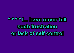 ir ' ' I... have never felt

such frustration
or lack of self control