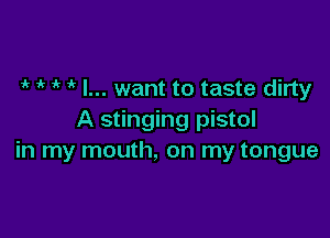 4r iv if ' I... want to taste dirty

A stinging pistol
in my mouth, on my tongue