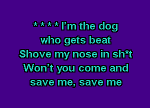 ik ' 1k lm the dog
who gets beat

Shove my nose in SW1
Won't you come and
save me, save me