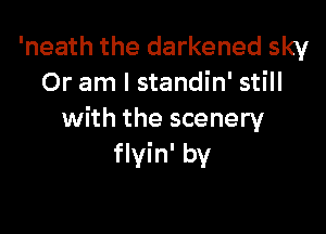 'neath the darkened sky
Or am I standin' still

with the scenery
flyin' by