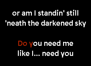 or am I standin' still
'neath the darkened sky

Do you need me
like I... need you