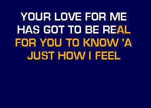 YOUR LOVE FOR ME
HAS GOT TO BE REAL
FOR YOU TO KNOW 'A

JUST HOWI FEEL