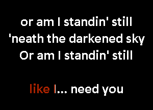 or am I standin' still
'neath the darkened sky
Or am I standin' still

like I... need you
