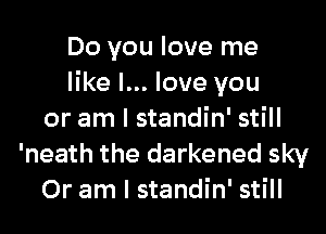 Do you love me
like I... love you
or am I standin' still
'neath the darkened sky
Or am I standin' still