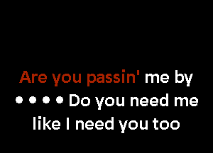 Are you passin' me by
0 0 0 0 Do you need me
like I need you too